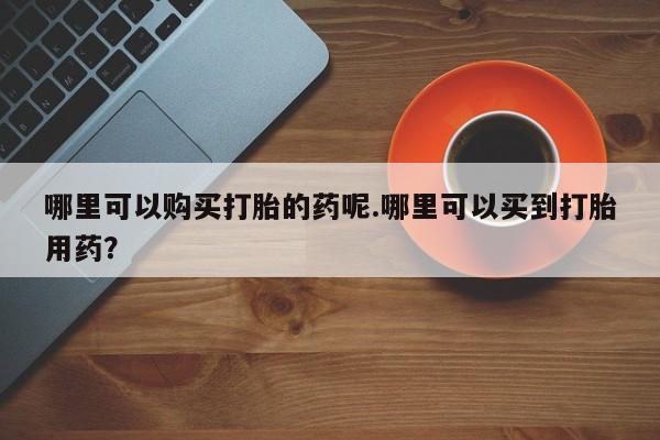 哪有私人卖打胎药的店哪里可以购买打胎的药呢.哪里可以买到打胎用药？