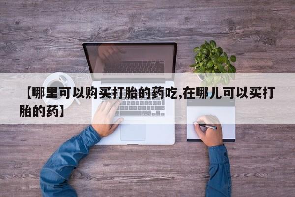 哪有私人卖打胎药的店【哪里可以购买打胎的药吃,在哪儿可以买打胎的药】