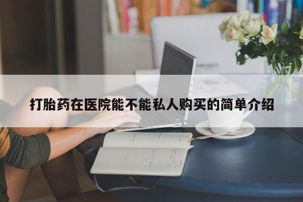 哪有私人卖打胎药的店打胎药在医院能不能私人购买的简单介绍