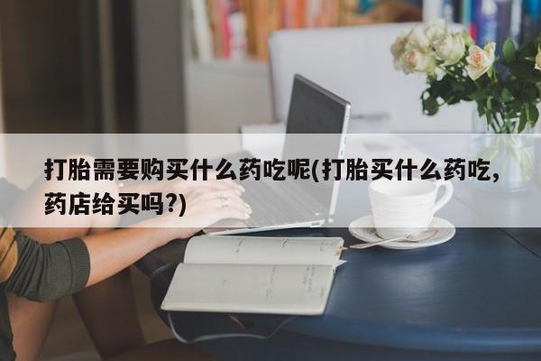 哪有私人卖打胎药的店打胎需要购买什么药吃呢(打胎买什么药吃,药店给买吗?)