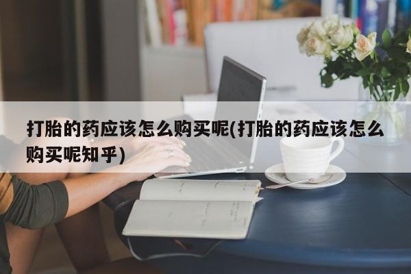哪有私人卖打胎药的店打胎的药应该怎么购买呢(打胎的药应该怎么购买呢知乎)